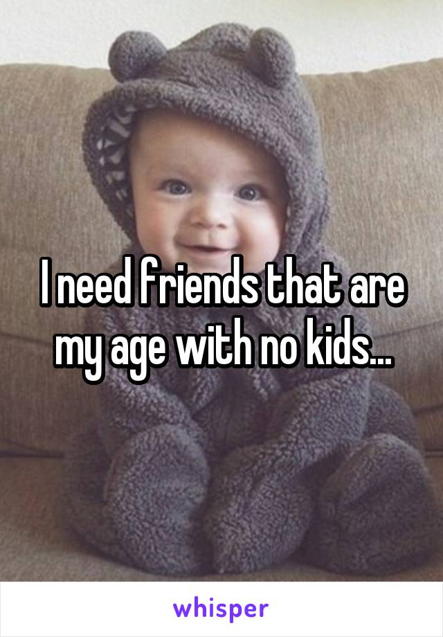 I need friends that are my age with no kids...