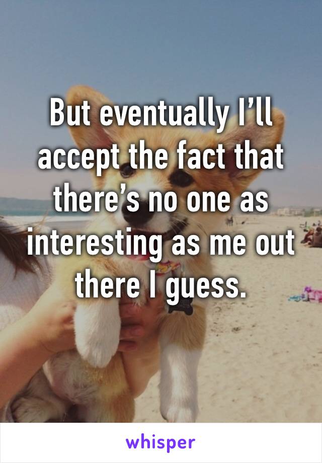 But eventually I’ll accept the fact that there’s no one as interesting as me out there I guess. 