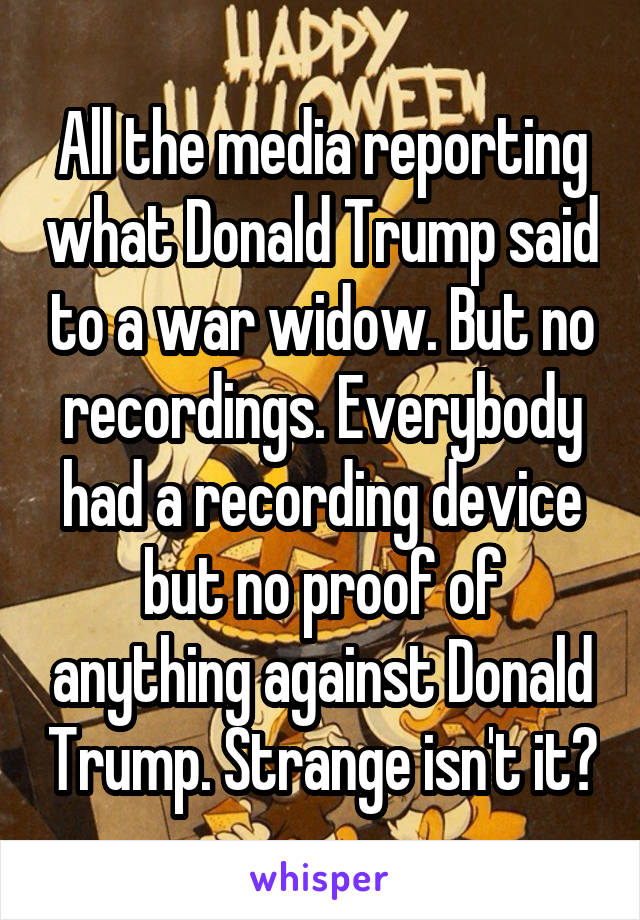 All the media reporting what Donald Trump said to a war widow. But no recordings. Everybody had a recording device but no proof of anything against Donald Trump. Strange isn't it?