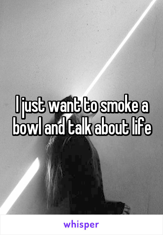 I just want to smoke a bowl and talk about life