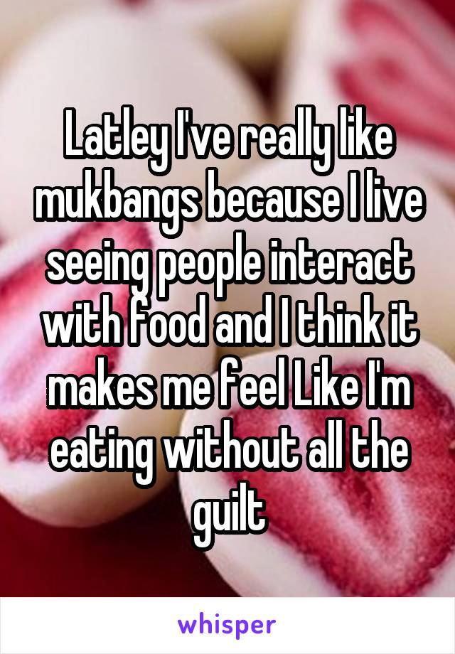 Latley I've really like mukbangs because I live seeing people interact with food and I think it makes me feel Like I'm eating without all the guilt