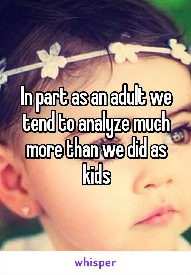 In part as an adult we tend to analyze much more than we did as kids