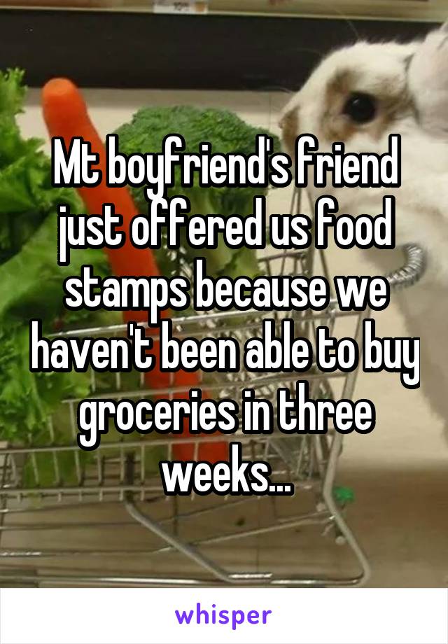 Mt boyfriend's friend just offered us food stamps because we haven't been able to buy groceries in three weeks...