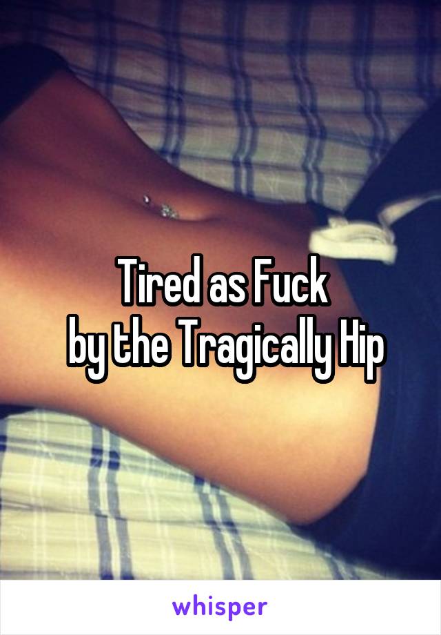 Tired as Fuck
 by the Tragically Hip