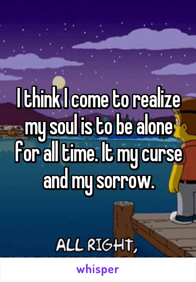 I think I come to realize my soul is to be alone for all time. It my curse and my sorrow.