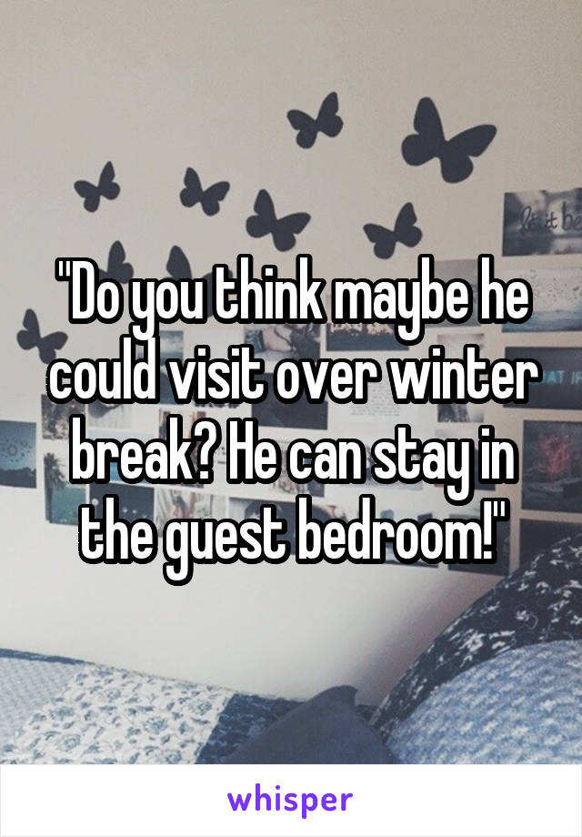 "Do you think maybe he could visit over winter break? He can stay in the guest bedroom!"