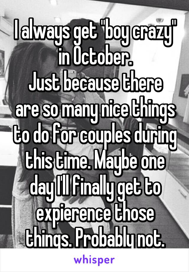 I always get "boy crazy" in October.
Just because there are so many nice things to do for couples during this time. Maybe one day I'll finally get to expierence those things. Probably not.