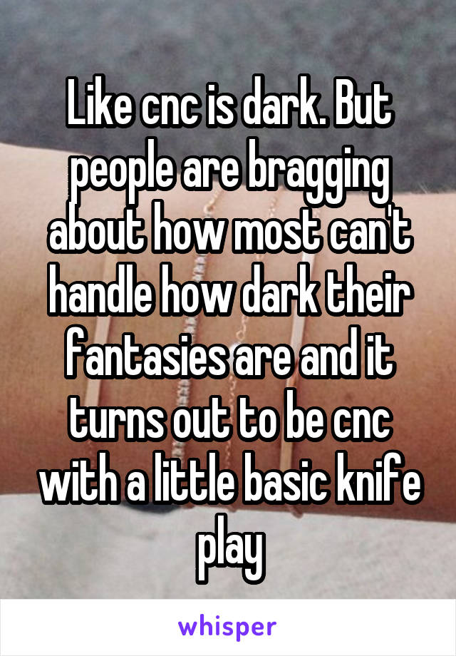 Like cnc is dark. But people are bragging about how most can't handle how dark their fantasies are and it turns out to be cnc with a little basic knife play