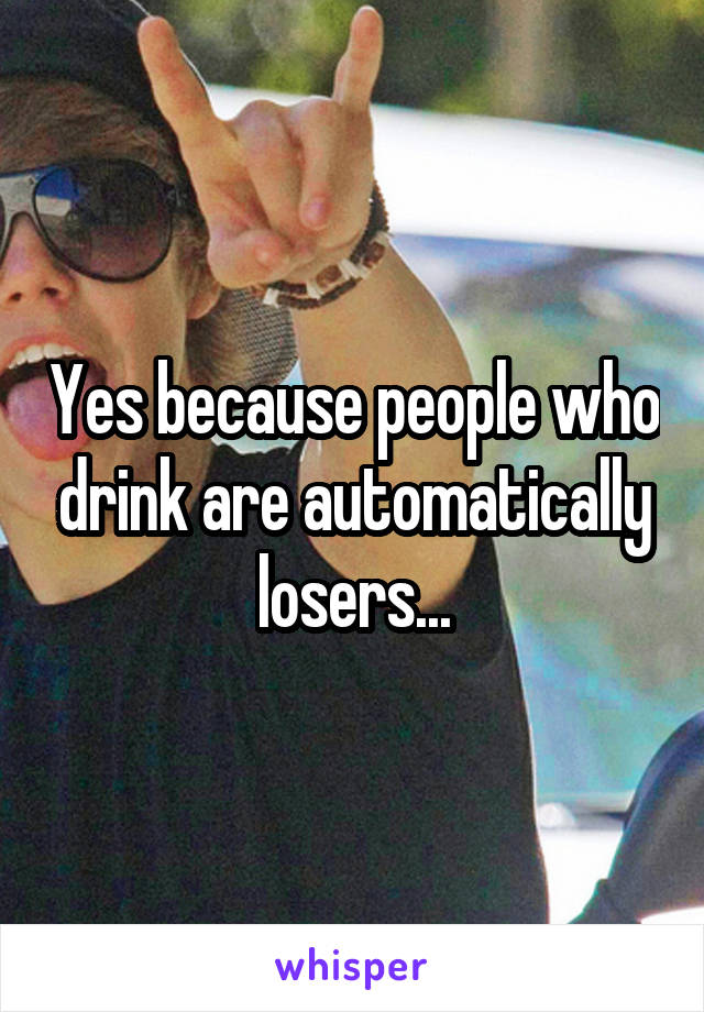 Yes because people who drink are automatically losers...