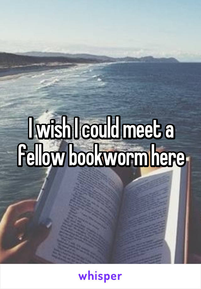 I wish I could meet a fellow bookworm here