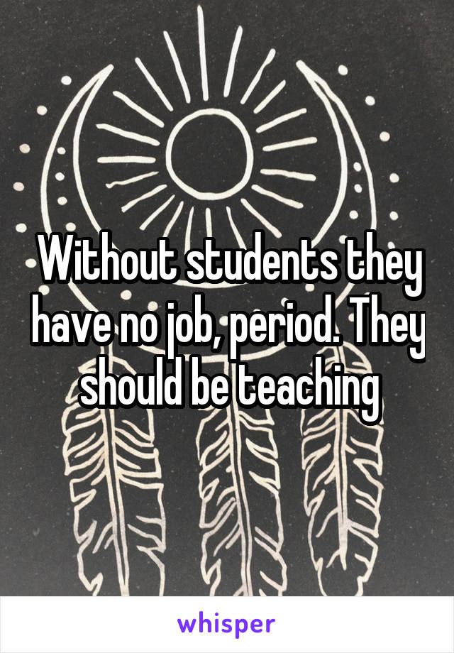 Without students they have no job, period. They should be teaching