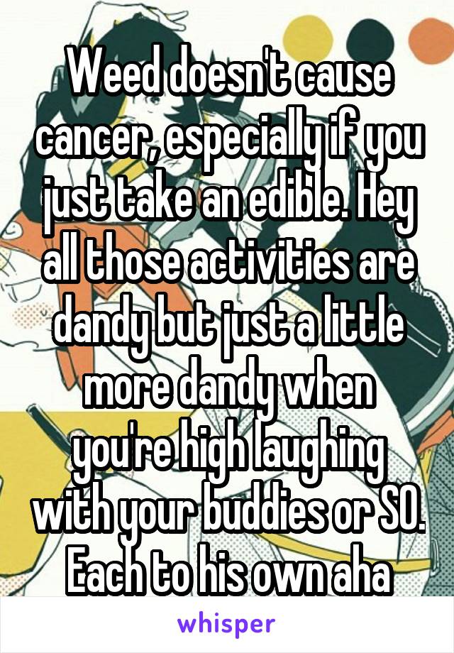 Weed doesn't cause cancer, especially if you just take an edible. Hey all those activities are dandy but just a little more dandy when you're high laughing with your buddies or SO. Each to his own aha