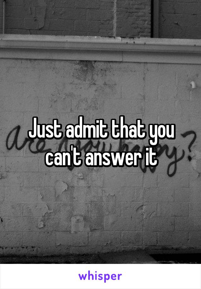 Just admit that you can't answer it