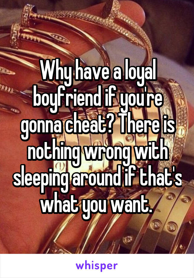 Why have a loyal boyfriend if you're gonna cheat? There is nothing wrong with sleeping around if that's what you want. 