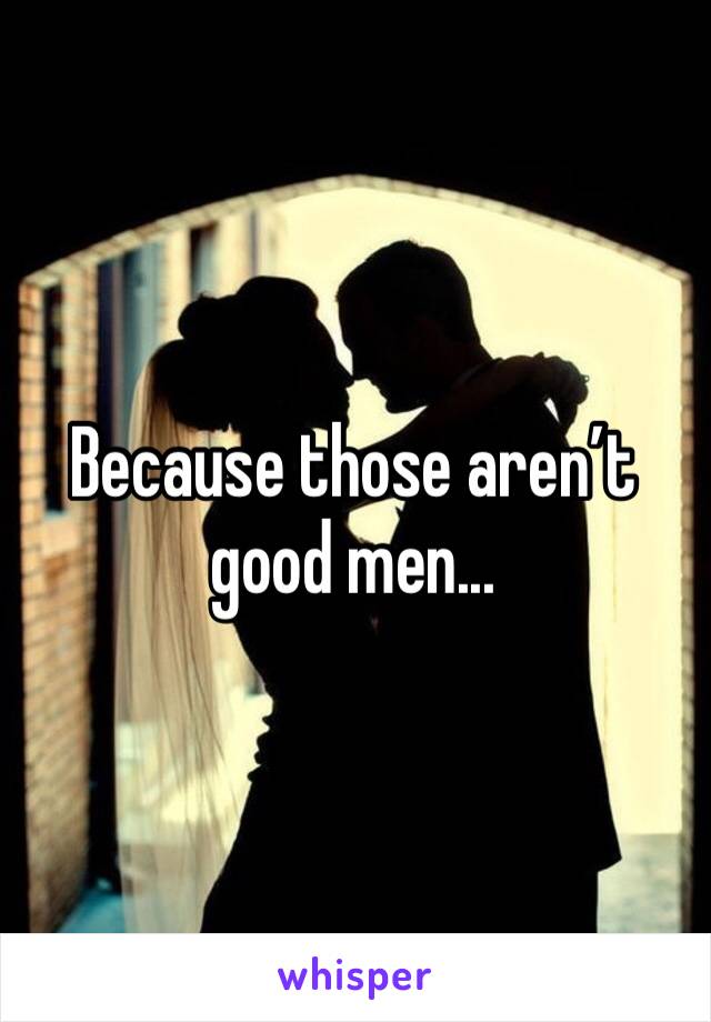 Because those aren’t good men...