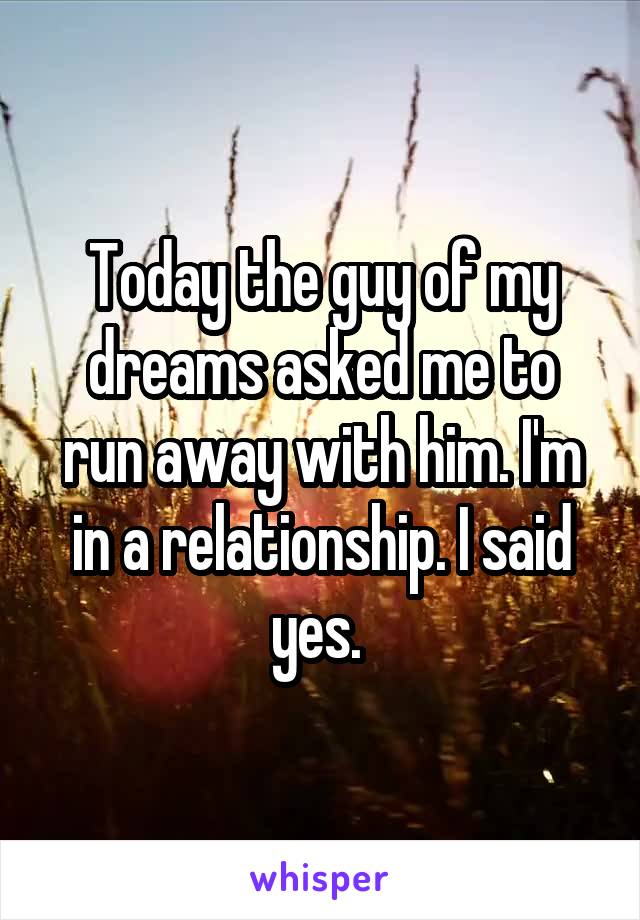 Today the guy of my dreams asked me to run away with him. I'm in a relationship. I said yes. 