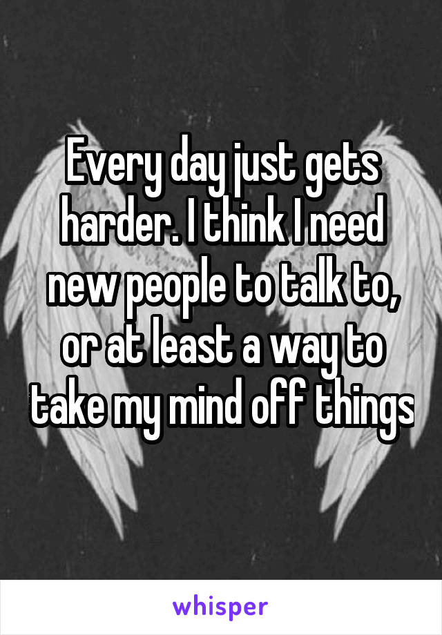 Every day just gets harder. I think I need new people to talk to, or at least a way to take my mind off things 