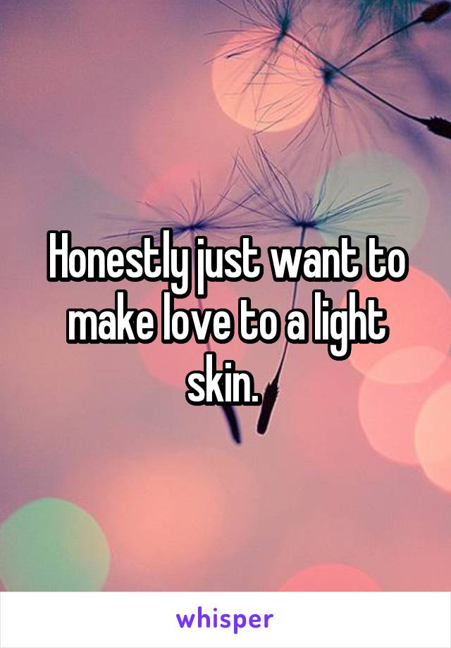 Honestly just want to make love to a light skin. 