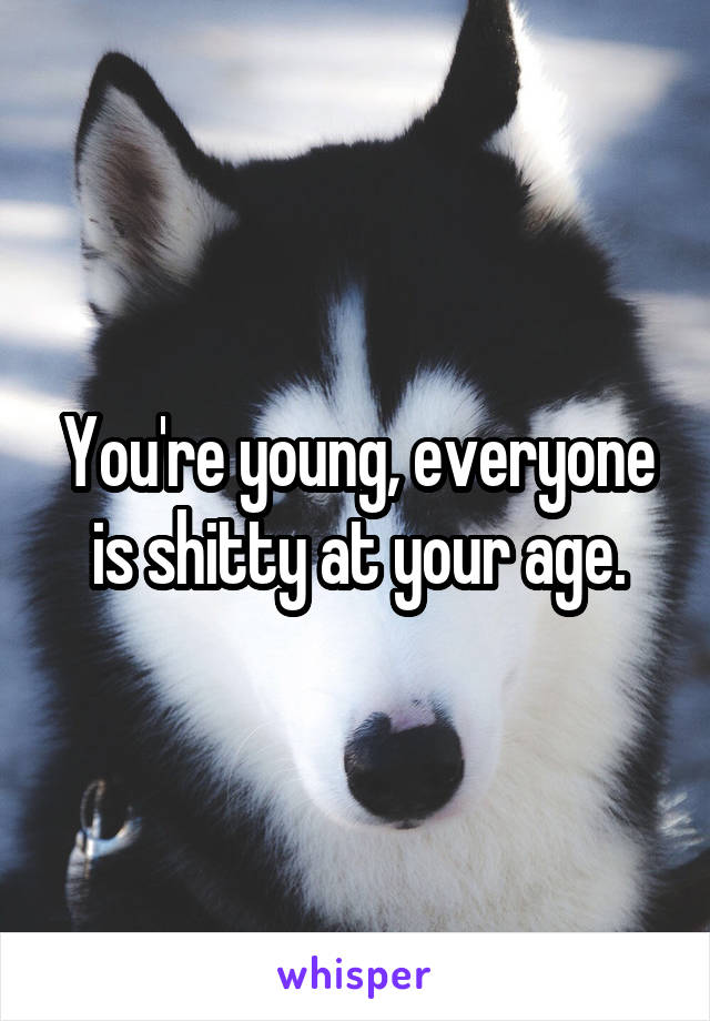 You're young, everyone is shitty at your age.