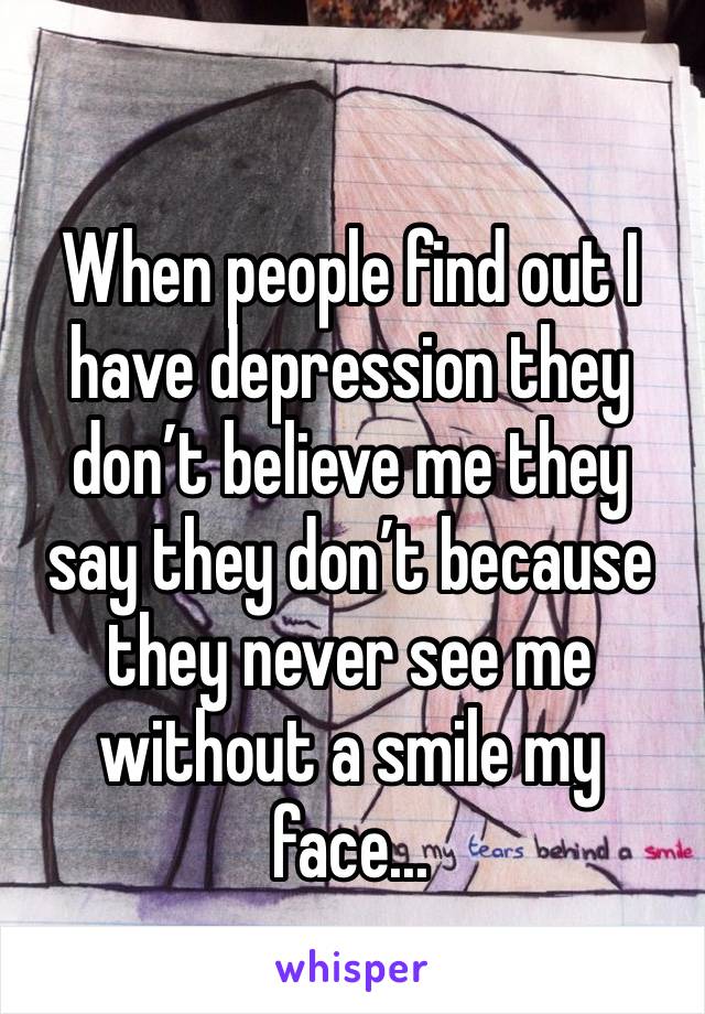 When people find out I have depression they don’t believe me they say they don’t because they never see me without a smile my face... 