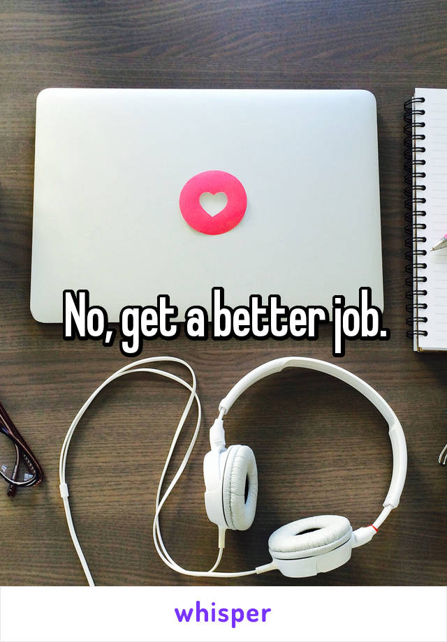 No, get a better job.