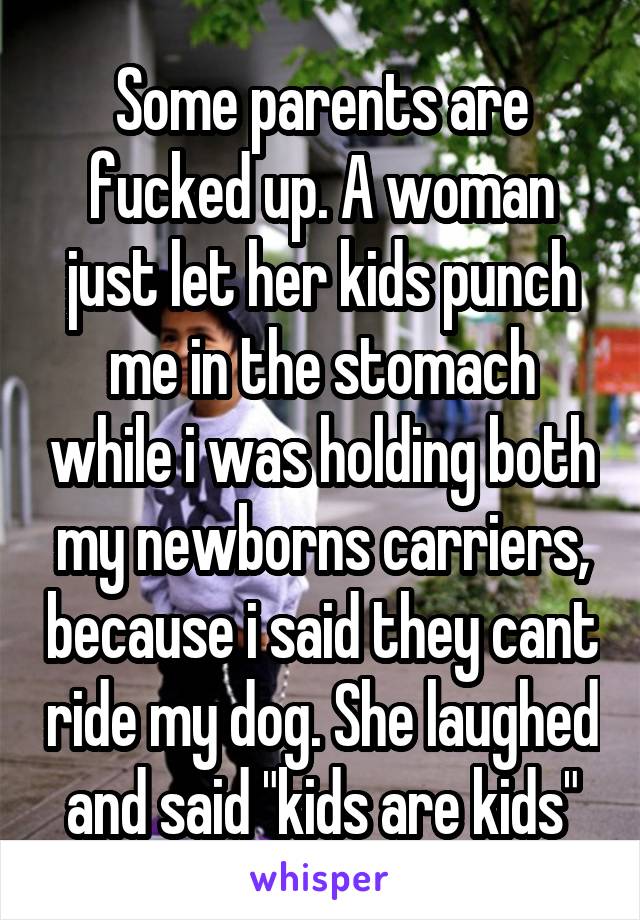 Some parents are fucked up. A woman just let her kids punch me in the stomach while i was holding both my newborns carriers, because i said they cant ride my dog. She laughed and said "kids are kids"
