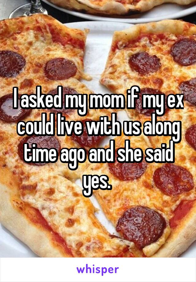 I asked my mom if my ex could live with us along time ago and she said yes. 