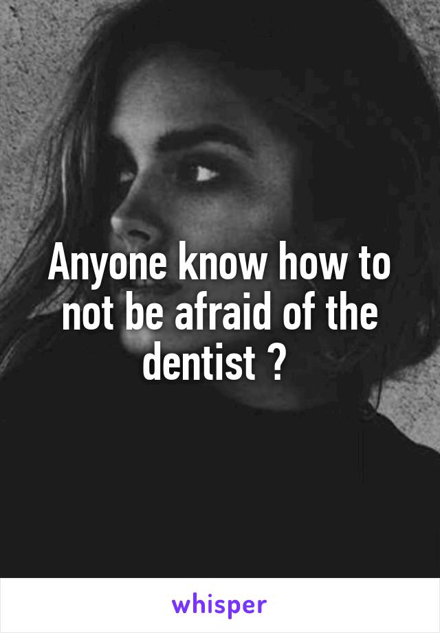Anyone know how to not be afraid of the dentist ? 