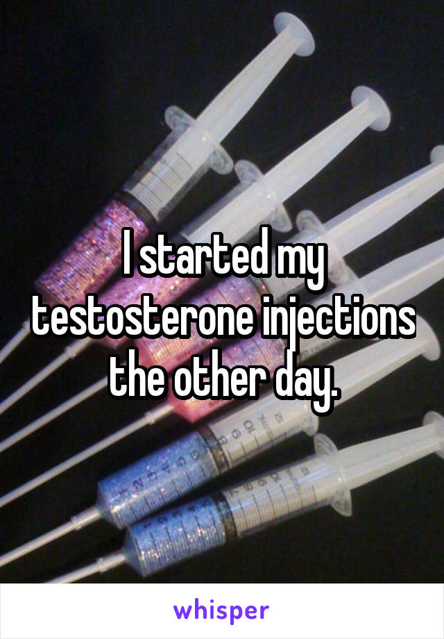 I started my testosterone injections the other day.