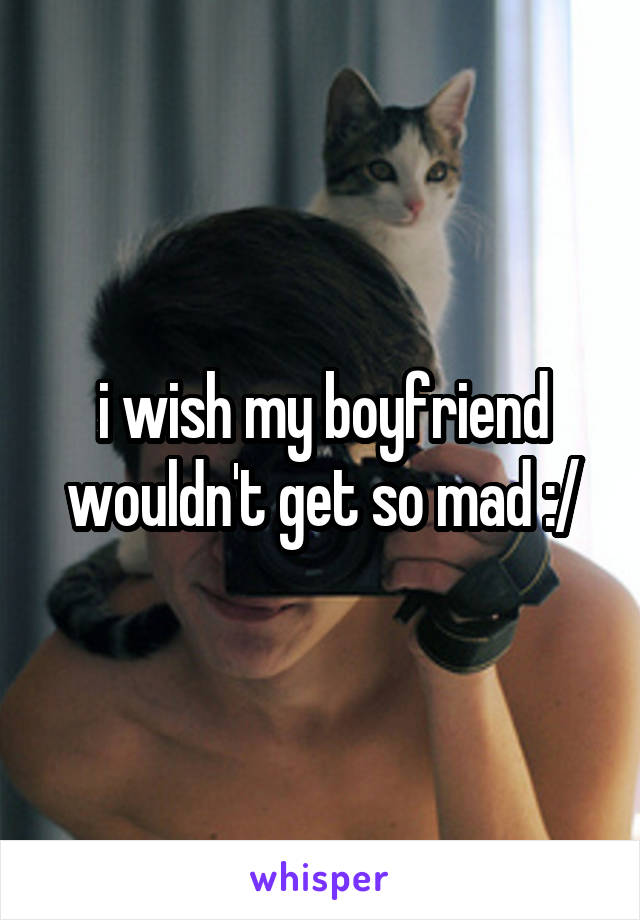 i wish my boyfriend wouldn't get so mad :/