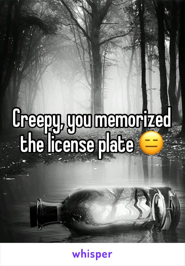 Creepy, you memorized the license plate 😑