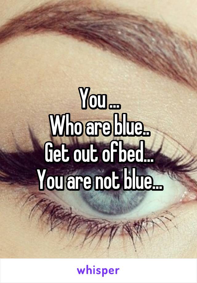You ...
Who are blue..
Get out ofbed...
You are not blue...