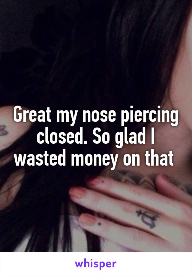 Great my nose piercing closed. So glad I wasted money on that 