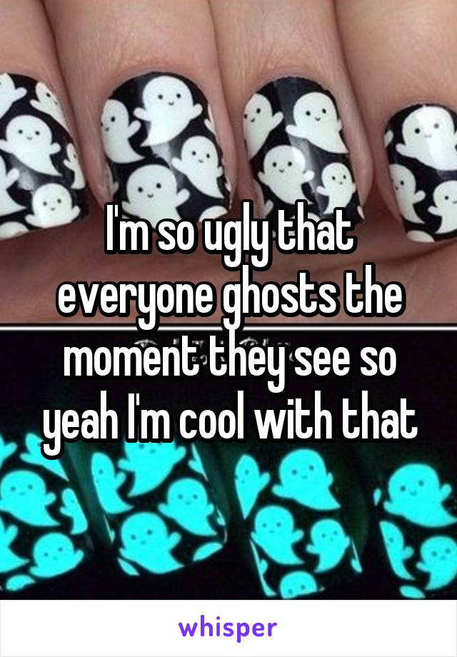 I'm so ugly that everyone ghosts the moment they see so yeah I'm cool with that