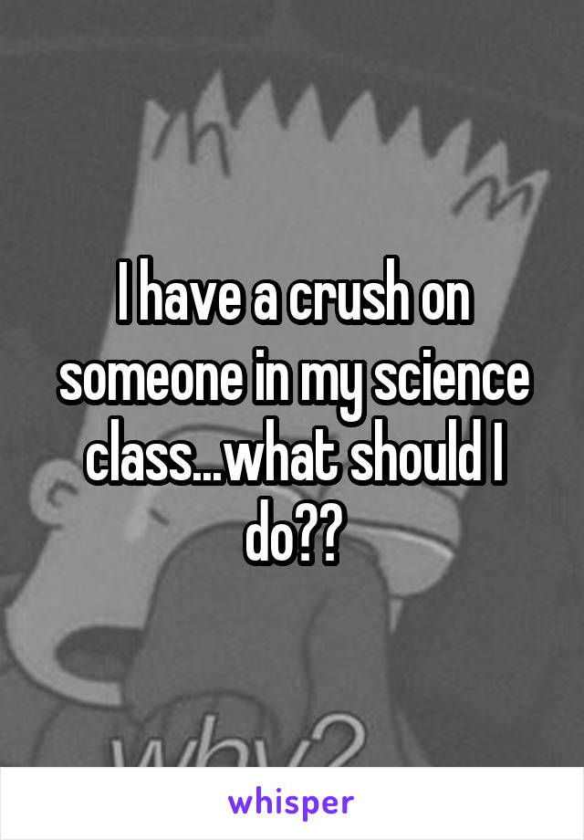 I have a crush on someone in my science class...what should I do??
