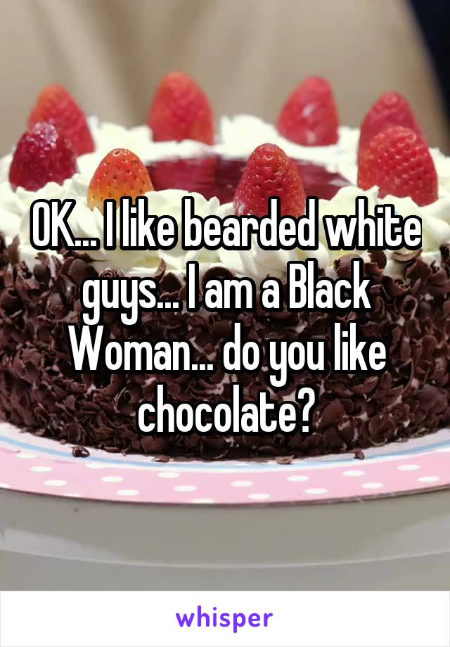 OK... I like bearded white guys... I am a Black Woman... do you like chocolate?