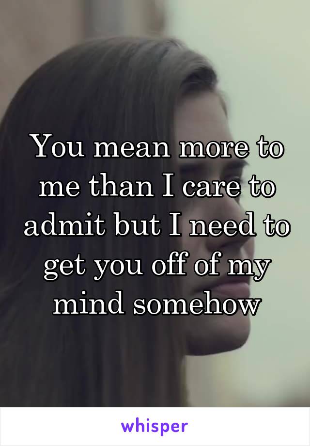 You mean more to me than I care to admit but I need to get you off of my mind somehow