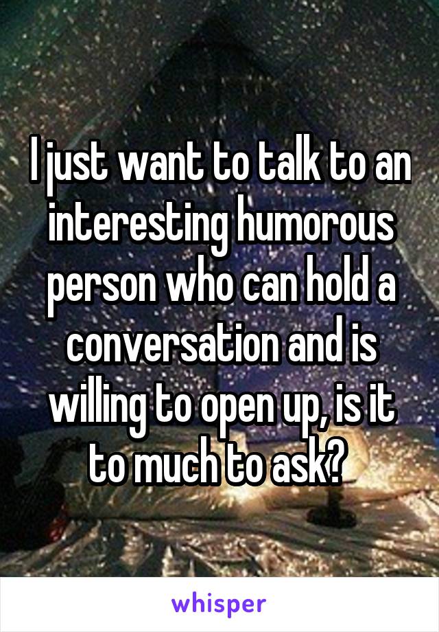 I just want to talk to an interesting humorous person who can hold a conversation and is willing to open up, is it to much to ask? 