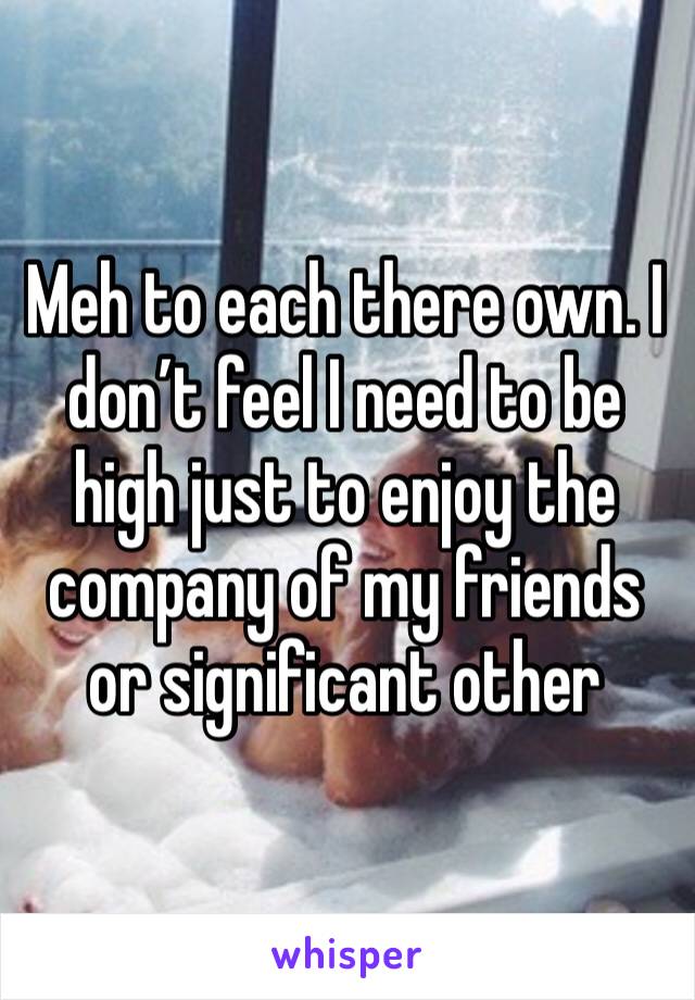 Meh to each there own. I don’t feel I need to be high just to enjoy the company of my friends or significant other