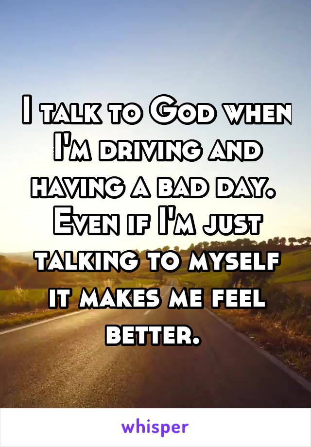 I talk to God when I'm driving and having a bad day. 
Even if I'm just talking to myself it makes me feel better. 