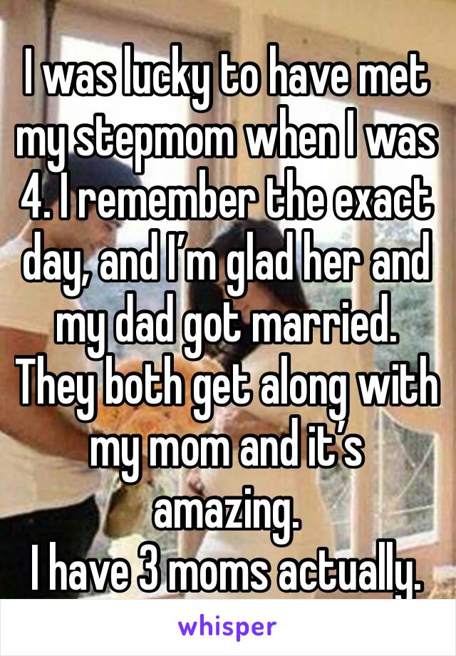 I was lucky to have met my stepmom when I was 4. I remember the exact day, and I’m glad her and my dad got married. They both get along with my mom and it’s amazing.
I have 3 moms actually.