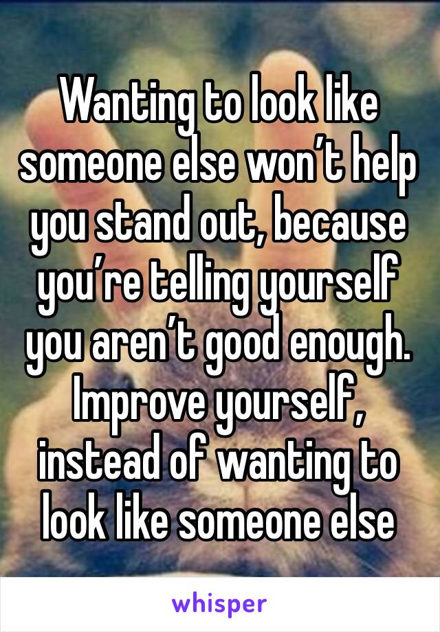 Wanting to look like someone else won’t help you stand out, because you’re telling yourself you aren’t good enough. Improve yourself, instead of wanting to look like someone else 