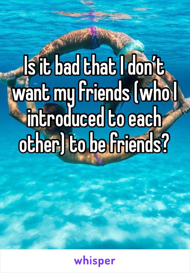 Is it bad that I don’t want my friends (who I introduced to each other) to be friends?