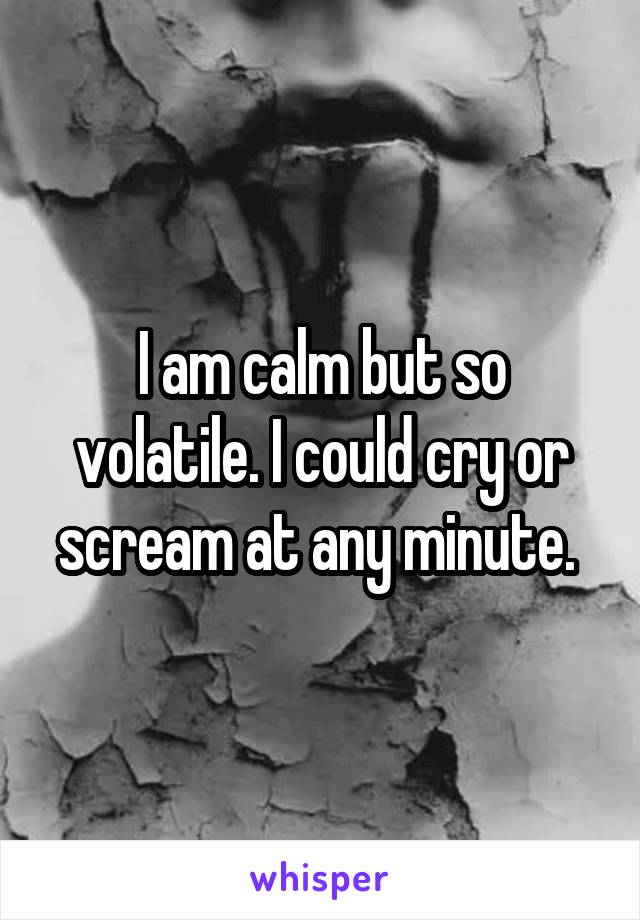 I am calm but so volatile. I could cry or scream at any minute. 