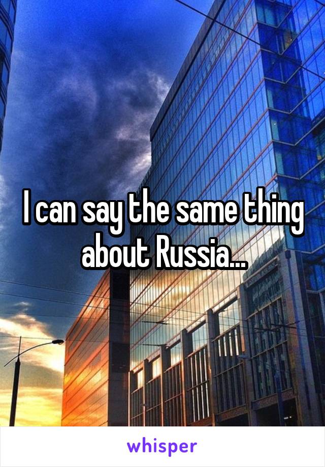 I can say the same thing about Russia...