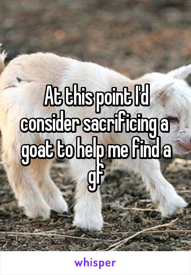 At this point I'd consider sacrificing a  goat to help me find a gf