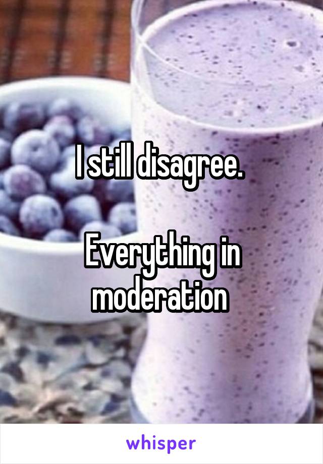 I still disagree. 

Everything in moderation 