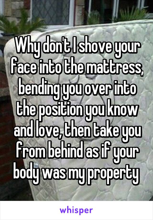 Why don't I shove your face into the mattress, bending you over into the position you know and love, then take you from behind as if your body was my property 