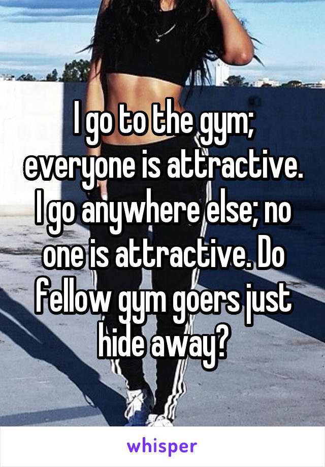 I go to the gym; everyone is attractive. I go anywhere else; no one is attractive. Do fellow gym goers just hide away?