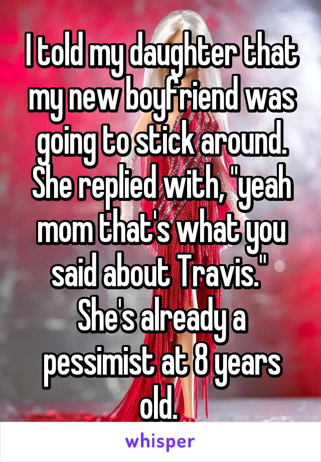 I told my daughter that my new boyfriend was going to stick around. She replied with, "yeah mom that's what you said about Travis."  She's already a pessimist at 8 years old. 